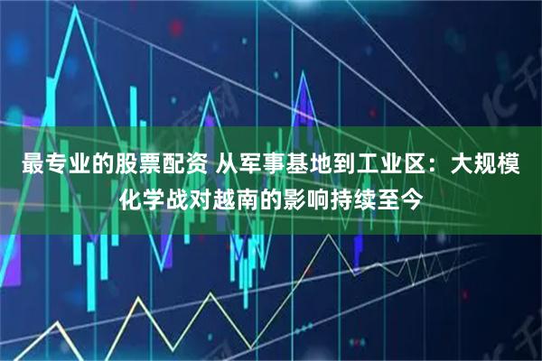 最专业的股票配资 从军事基地到工业区：大规模化学战对越南的影响持续至今