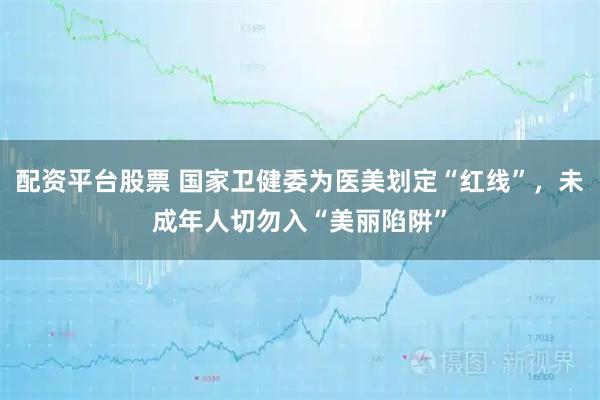 配资平台股票 国家卫健委为医美划定“红线”，未成年人切勿入“美丽陷阱”