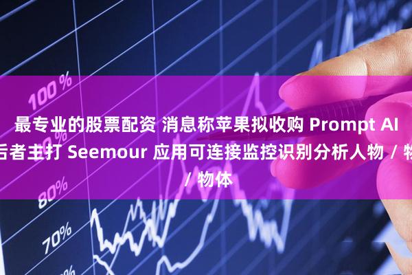 最专业的股票配资 消息称苹果拟收购 Prompt AI，后者主打 Seemour 应用可连接监控识别分析人物 / 物体