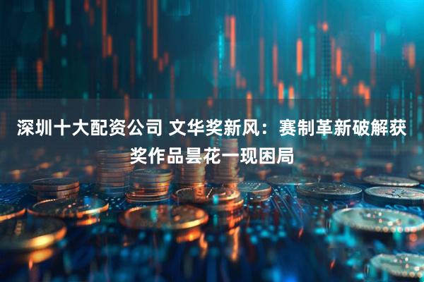 深圳十大配资公司 文华奖新风：赛制革新破解获奖作品昙花一现困局
