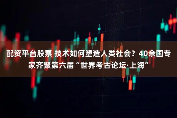 配资平台股票 技术如何塑造人类社会？40余国专家齐聚第六届“世界考古论坛·上海”