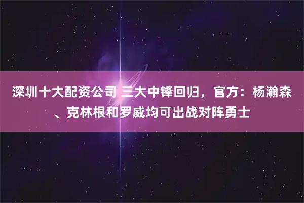 深圳十大配资公司 三大中锋回归，官方：杨瀚森、克林根和罗威均可出战对阵勇士