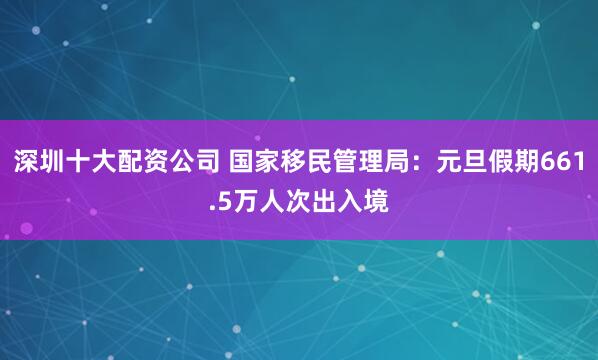 深圳十大配资公司 国家移民管理局：元旦假期661.5万人次出入境