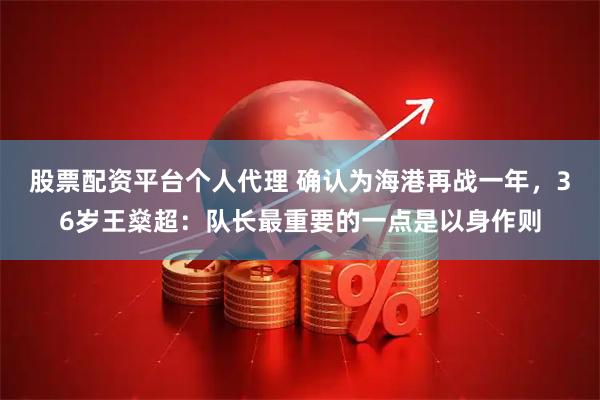 股票配资平台个人代理 确认为海港再战一年，36岁王燊超：队长最重要的一点是以身作则