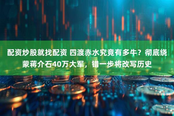配资炒股就找配资 四渡赤水究竟有多牛？彻底绕蒙蒋介石40万大军，错一步将改写历史
