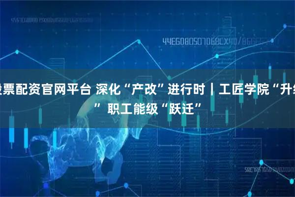 股票配资官网平台 深化“产改”进行时｜工匠学院“升级” 职工能级“跃迁”