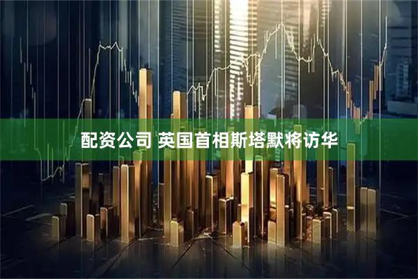 配资公司 英国首相斯塔默将访华