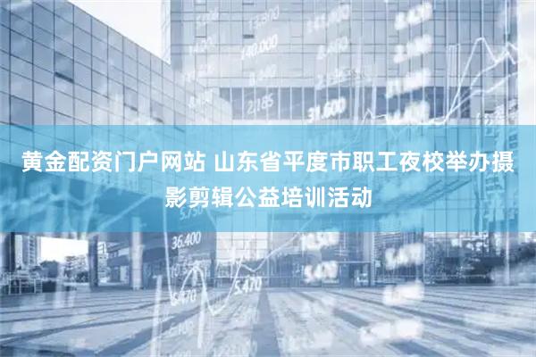 黄金配资门户网站 山东省平度市职工夜校举办摄影剪辑公益培训活动