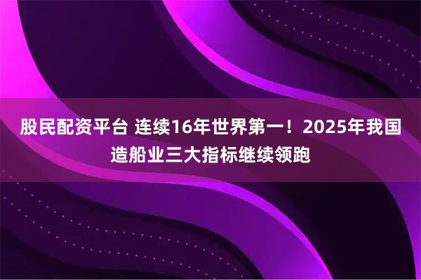 股民配资平台 连续16年世界第一！2025年我国造船业三大指标继续领跑