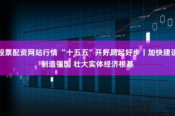股票配资网站行情 “十五五”开好局起好步丨加快建设制造强国 壮大实体经济根基