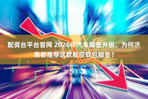 配资台平台官网 2026年汽车脚垫升级，为何济南都推荐这款航空软包脚垫？