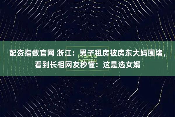 配资指数官网 浙江：男子租房被房东大妈围堵，看到长相网友秒懂：这是选女婿