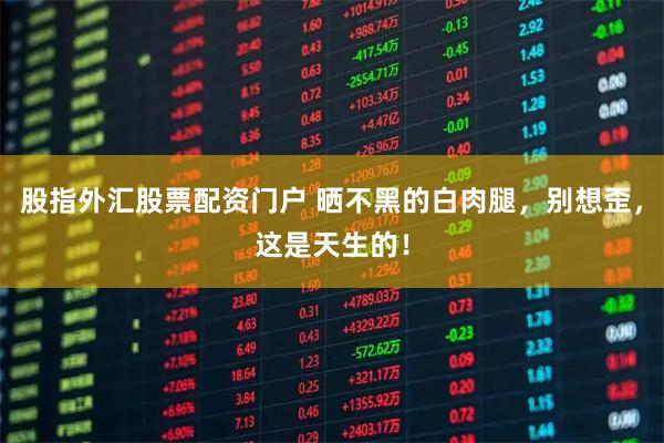 股指外汇股票配资门户 晒不黑的白肉腿，别想歪，这是天生的！