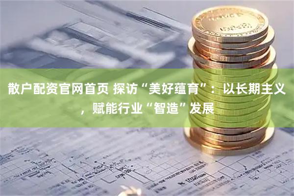 散户配资官网首页 探访“美好蕴育”：以长期主义，赋能行业“智造”发展